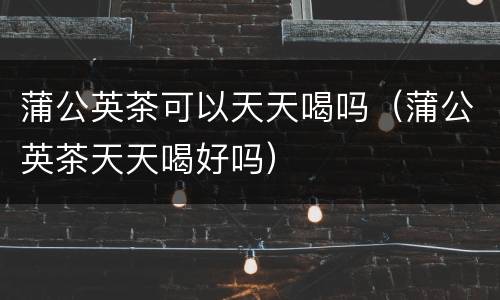 蒲公英茶可以天天喝吗（蒲公英茶天天喝好吗）