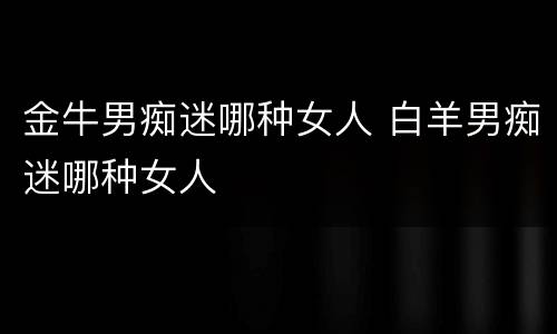 金牛男痴迷哪种女人 白羊男痴迷哪种女人