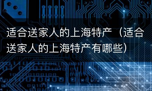 适合送家人的上海特产（适合送家人的上海特产有哪些）