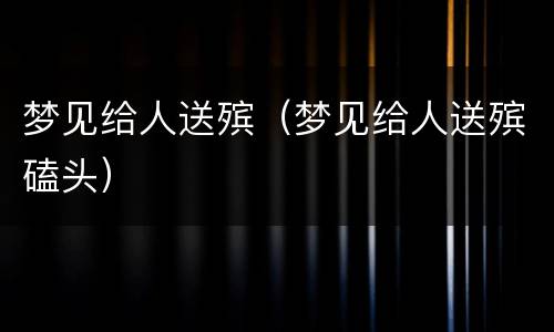 梦见给人送殡（梦见给人送殡磕头）