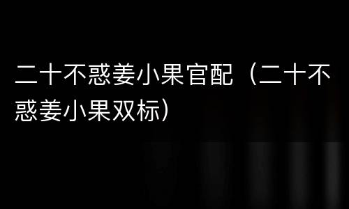 二十不惑姜小果官配（二十不惑姜小果双标）