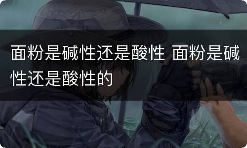 面粉是碱性还是酸性 面粉是碱性还是酸性的