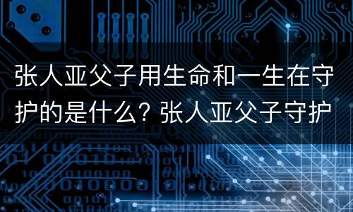 张人亚父子用生命和一生在守护的是什么? 张人亚父子守护的是什么