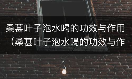 桑葚叶子泡水喝的功效与作用（桑葚叶子泡水喝的功效与作用是什么）