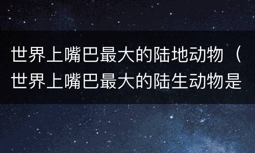 世界上嘴巴最大的陆地动物（世界上嘴巴最大的陆生动物是什么）