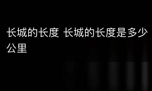长城的长度 长城的长度是多少公里