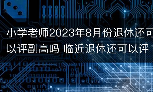 小学老师2023年8月份退休还可以评副高吗 临近退休还可以评副高吗?