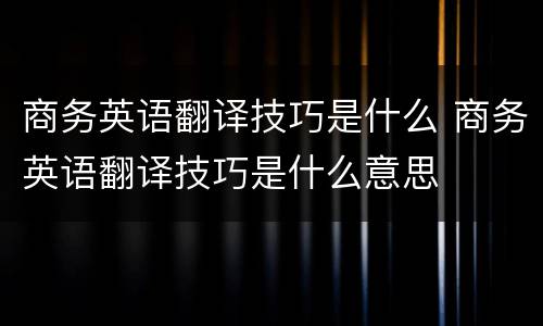 商务英语翻译技巧是什么 商务英语翻译技巧是什么意思
