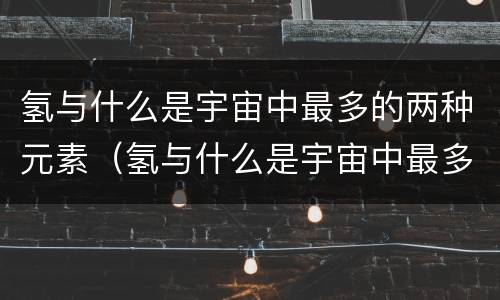 氢与什么是宇宙中最多的两种元素（氢与什么是宇宙中最多的两种元素元素）