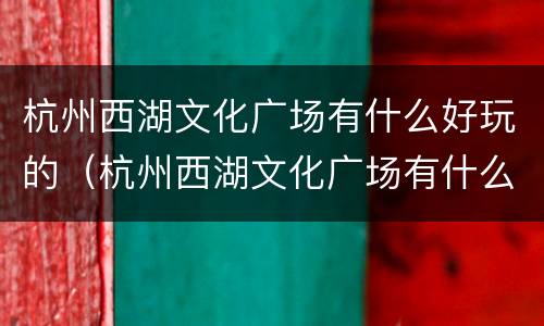 杭州西湖文化广场有什么好玩的（杭州西湖文化广场有什么好玩的）