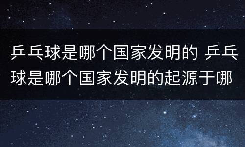 乒乓球是哪个国家发明的 乒乓球是哪个国家发明的起源于哪个国家