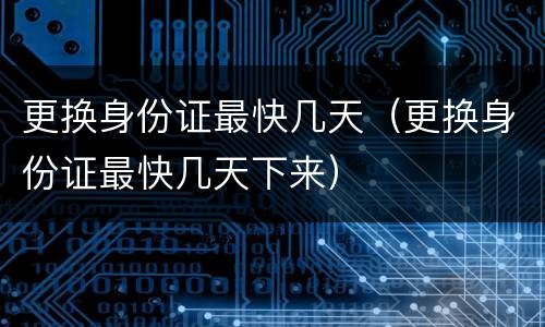 更换身份证最快几天（更换身份证最快几天下来）