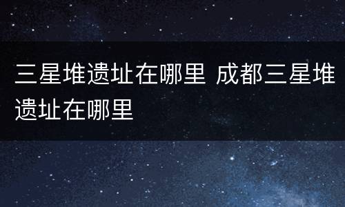 三星堆遗址在哪里 成都三星堆遗址在哪里