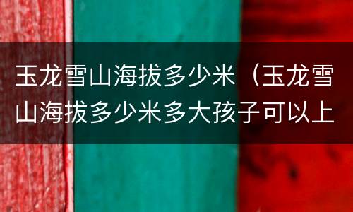 玉龙雪山海拔多少米（玉龙雪山海拔多少米多大孩子可以上）