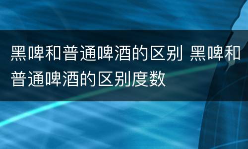 黑啤和普通啤酒的区别 黑啤和普通啤酒的区别度数