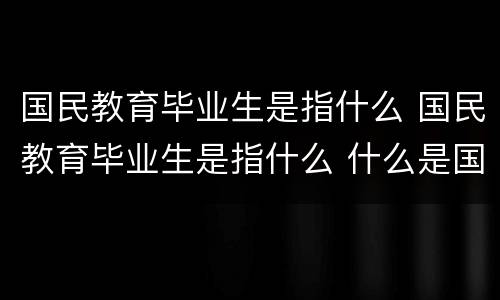 国民教育毕业生是指什么 国民教育毕业生是指什么 什么是国民教育