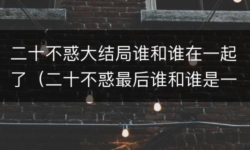 二十不惑大结局谁和谁在一起了（二十不惑最后谁和谁是一对）