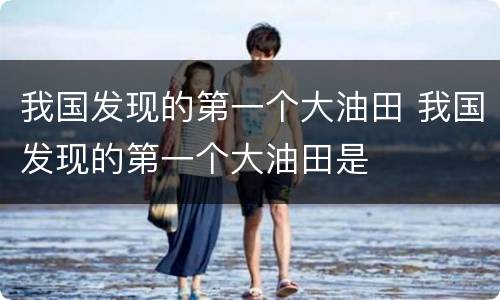 我国发现的第一个大油田 我国发现的第一个大油田是