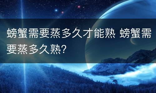 螃蟹需要蒸多久才能熟 螃蟹需要蒸多久熟?
