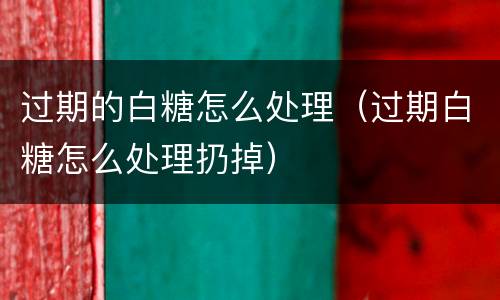 过期的白糖怎么处理（过期白糖怎么处理扔掉）