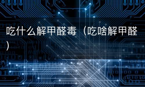 吃什么解甲醛毒（吃啥解甲醛）