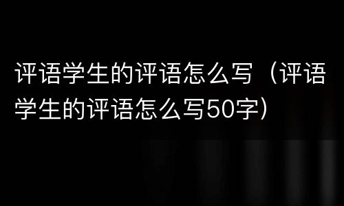 评语学生的评语怎么写（评语学生的评语怎么写50字）