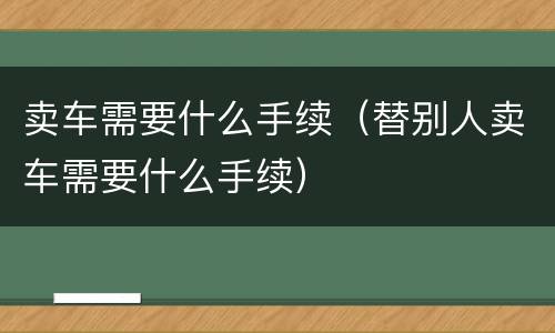 卖车需要什么手续（替别人卖车需要什么手续）