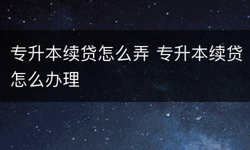 专升本续贷怎么弄 专升本续贷怎么办理