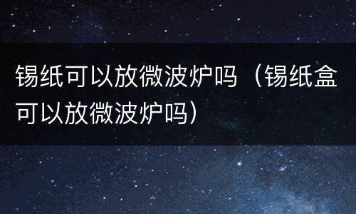 锡纸可以放微波炉吗（锡纸盒可以放微波炉吗）