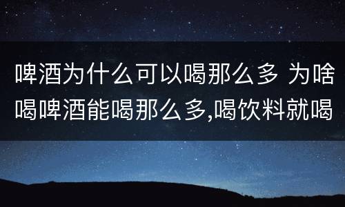 啤酒为什么可以喝那么多 为啥喝啤酒能喝那么多,喝饮料就喝不那么多