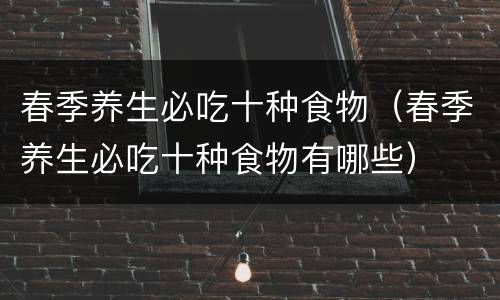 春季养生必吃十种食物（春季养生必吃十种食物有哪些）