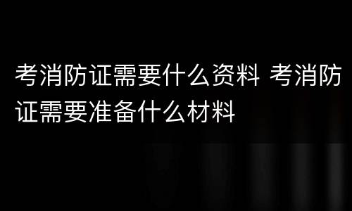 考消防证需要什么资料 考消防证需要准备什么材料
