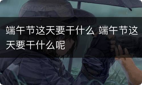 端午节这天要干什么 端午节这天要干什么呢