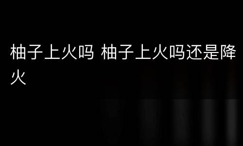 柚子上火吗 柚子上火吗还是降火