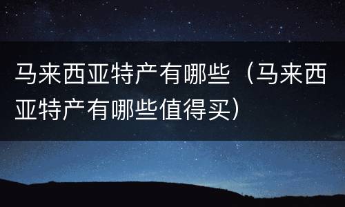马来西亚特产有哪些（马来西亚特产有哪些值得买）