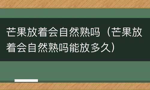 芒果放着会自然熟吗（芒果放着会自然熟吗能放多久）