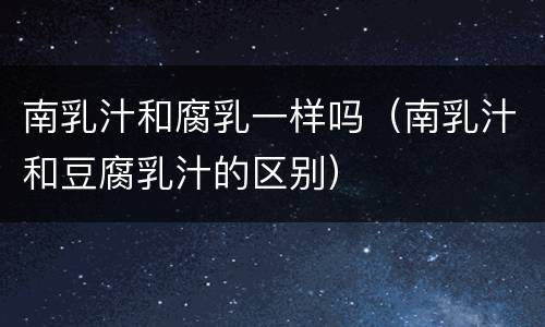 南乳汁和腐乳一样吗（南乳汁和豆腐乳汁的区别）