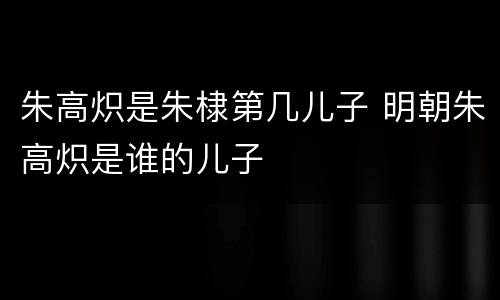 朱高炽是朱棣第几儿子 明朝朱高炽是谁的儿子