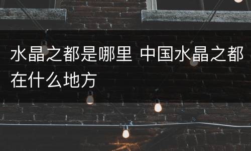 水晶之都是哪里 中国水晶之都在什么地方