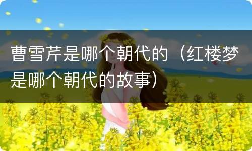 曹雪芹是哪个朝代的（红楼梦是哪个朝代的故事）