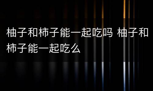 柚子和柿子能一起吃吗 柚子和柿子能一起吃么