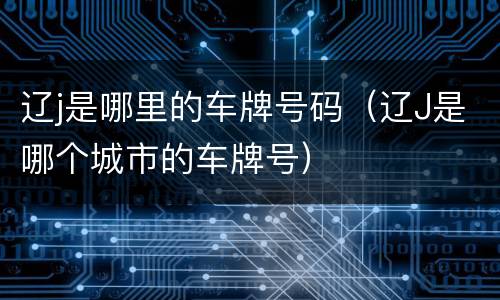 辽j是哪里的车牌号码（辽J是哪个城市的车牌号）