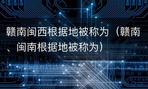 赣南闽西根据地被称为（赣南、闽南根据地被称为）