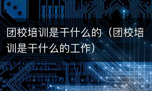 团校培训是干什么的（团校培训是干什么的工作）