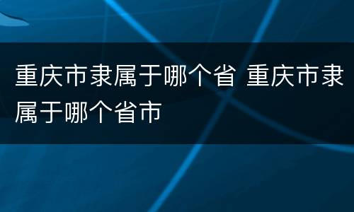 重庆市隶属于哪个省 重庆市隶属于哪个省市