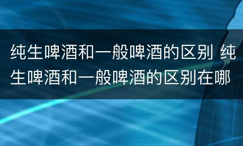 纯生啤酒和一般啤酒的区别 纯生啤酒和一般啤酒的区别在哪里
