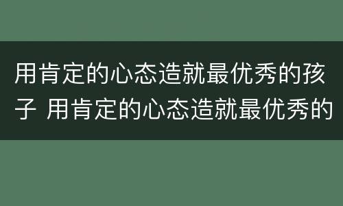 用肯定的心态造就最优秀的孩子 用肯定的心态造就最优秀的孩子作文