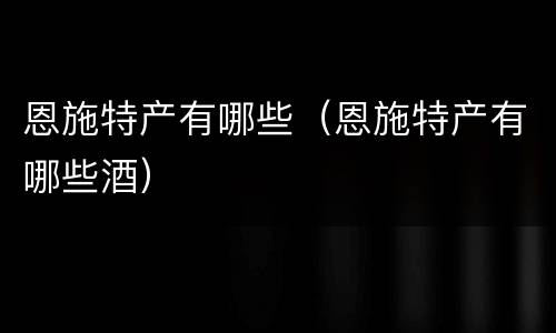 恩施特产有哪些（恩施特产有哪些酒）