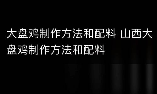 大盘鸡制作方法和配料 山西大盘鸡制作方法和配料