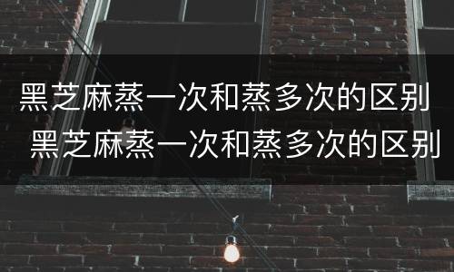 黑芝麻蒸一次和蒸多次的区别 黑芝麻蒸一次和蒸多次的区别是什么